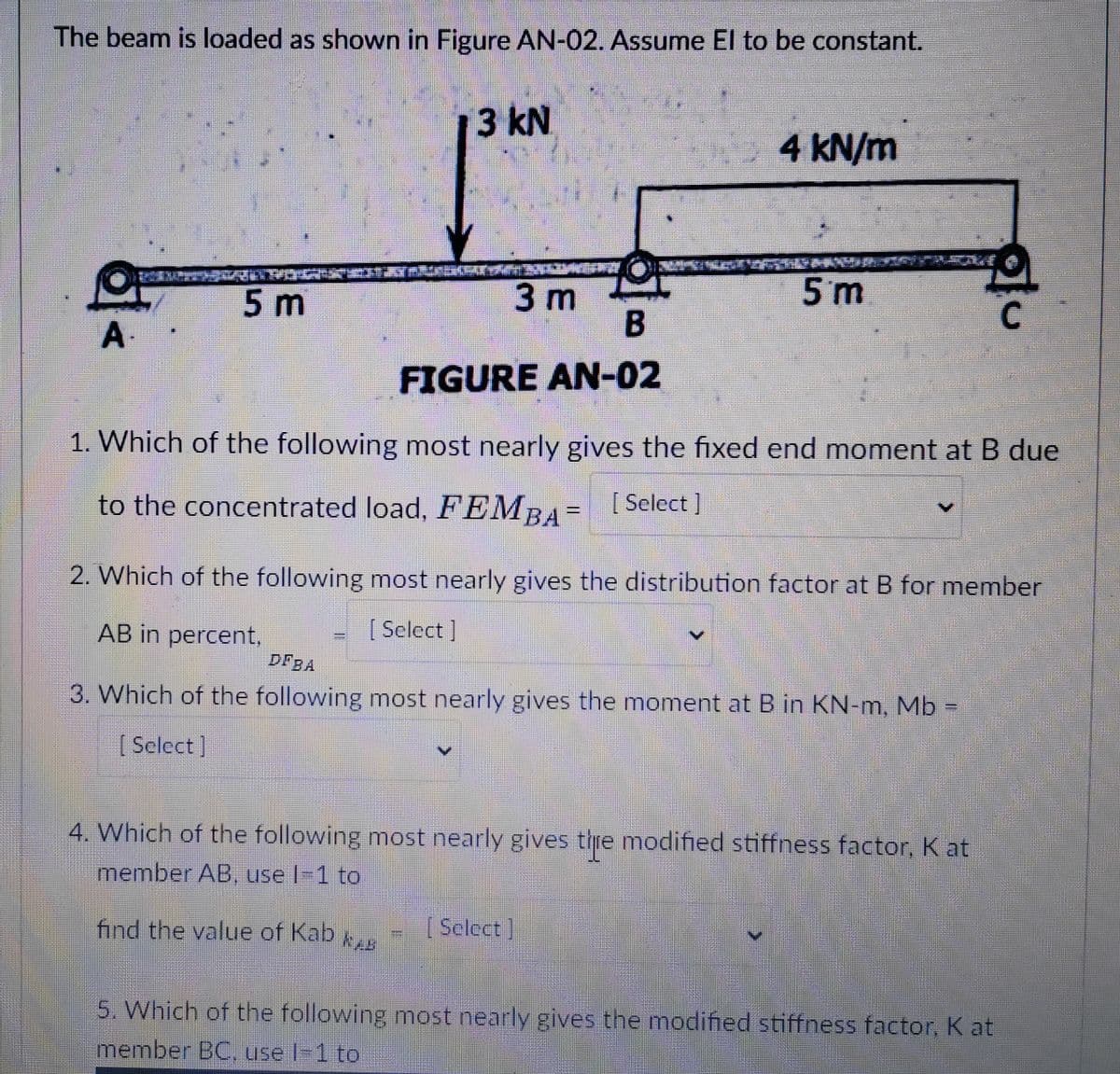 The beam is loaded as shown in Figure AN-02. Assume El to be constant.
A.
C
5 m
PORGARÍGUINTESTMILKSKORTERIG ISHOCKERAT
3 m
3 kN
B
FIGURE AN-02
find the value of Kab
NAB
4 kN/m
1. Which of the following most nearly gives the fixed end moment at B due
to the concentrated load, FEMBA= [Select]
5 m
2. Which of the following most nearly gives the distribution factor at B for member
[Select]
AB in percent,
DEBA
3. Which of the following most nearly gives the moment at B in KN-m, Mb =
[Select]
4. Which of the following most nearly gives tire modified stiffness factor, Kat
member AB, use l-1 to
[Select]
C
5. Which of the following most nearly gives the modified stiffness factor, K at
member BC, use l-1 to