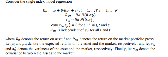 Consider the single index model regression
Rit = a₁ + BiRMt + Eit, t = 1, ..., T,i = 1, ..., N
RMt~ iid N(0, 0)
Eit ~ iid N (0,0²)
cov (€ is, €jt) = 0 for all i #j, t and s
RMt is independent of Eit for all i and t
where Rit denotes the return on asset i and RMt denotes the return on the market portfolio proxy.
Let μ₁ and μm denote the expected returns on the asset and the market, respectively, and let o
and om denote the variances of the asset and the market, respectively. Finally, let om denote the
covariance between the asset and the market.