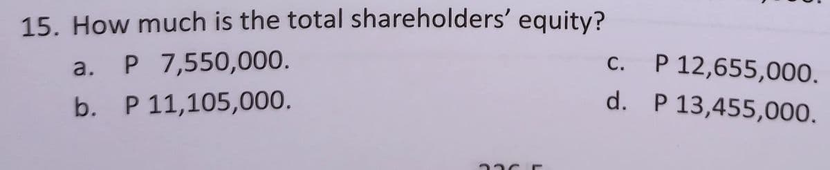 15. How much is the total shareholders' equity?
a.
P 7,550,000.
c.
b.
P 11,105,000.
d.
P 12,655,000.
P 13,455,000.