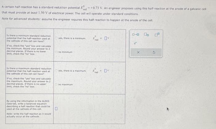 A certain half-reaction has a standard reduction potential Ered+0.73 V. An engineer proposes using this half-reaction at the anode of a galvanic cell
that must provide at least 1.50 V of electrical power. The cell will operate under standard conditions.
Note for advanced students: assume the engineer requires this half-reaction to happen at the anode of the cell.
Is there a minimum standard reduction
potential that the half-reaction used at
the cathode of this cell can have?
If so, check the "yes" box and calculate
the minimum. Round your answer to 2
decimal places. If there is no lower
limit, check the "no" box.
Is there a maximum standard reduction
potential that the half-reaction used at
the cathode of this cell can have?
If so, check the "yes" box and calculate
the maximum. Round your answer to 2
decimal places. If there is no upper
limit, check the "no" box.
By using the information in the ALEKS
Data tab, write a balanced equation
describing a half reaction that could be
used at the cathode of this cell.
Note: write the half reaction as it would
actually occur at the cathode.
0
yes, there is a minimum.
no minimum
yes, there is a maximum.
no maximum
E = Ov
Ered=0v
0-0 0.
G