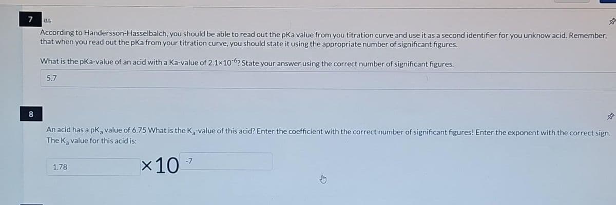 7
8
Gir
According to Handersson-Hasselbalch, you should be able to read out the pKa value from you titration curve and use it as a second identifier for you unknow acid. Remember,
that when you read out the pka from your titration curve, you should state it using the appropriate number of significant figures.
What is the pka-value of an acid with a Ka-value of 2.1x10-6? State your answer using the correct number of significant figures.
5.7
An acid has a pKa value of 6.75 What is the K₂-value of this acid? Enter the coefficient with the correct number of significant figures! Enter the exponent with the correct sign.
The K₂ value for this acid is:
1.78
×10
-
-7