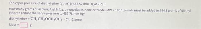 The vapor pressure of diethyl ether (ether) is 463.57 mm Hg at 25°C.
How many grams of aspirin, Co HsO4, a nonvolatile, nonelectrolyte (MW=180.1 g/mol), must be added to 194.3 grams of diethyl
ether to reduce the vapor pressure to 457.78 mm Hg?
diethyl ether= CH, CH₂OCH₂CH3 = 74.12 g/mol.
Mass=
8