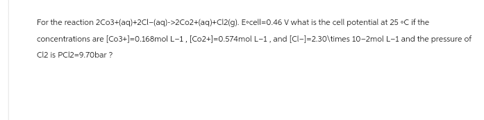 For the reaction 2Co3+(aq)+2Cl(aq)->2Co2+(aq)+Cl2(g). Excell=0.46 V what is the cell potential at 25 °C if the
concentrations are [Co3+]=0.168mol L-1, [Co2+]=0.574mol L-1, and [CI-]=2.30\times 10-2mol L-1 and the pressure of
Cl2 is PC12=9.70bar ?