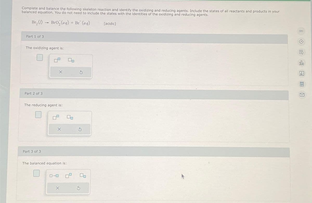 Complete and balance the following skeleton reaction and identify the oxidizing and reducing agents. Include the states of all reactants and products in your
balanced equation. You do not need to include the states with the identities of the oxidizing and reducing agents.
Br₂(1)→ BrO₂ (aq) + Br (ag)
Part 1 of 3
The oxidizing agent is:
Part 2 of 3
The reducing agent is:
Part 3 of 3
X
X
The balanced equation is:
ローロ
X
00
[acidic]
000
Ar