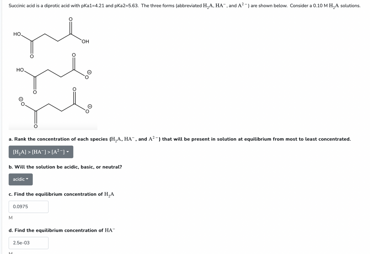 Succinic acid is a diprotic acid with pka1=4.21 and pKa2=5.63. The three forms (abbreviated H₂A, HA¯, and A²-) are shown below. Consider a 0.10 M H₂A solutions.
HO.
HO.
a. Rank the concentration of each species (H₂A, HA¯, and A²¯) that will be present in solution at equilibrium from most to least concentrated.
[H₂A] > [HA¯] > [A² −] ▼
M
b. Will the solution be acidic, basic, or neutral?
M
acidic
c. Find the equilibrium concentration of H₂A
OH
0.0975
d. Find the equilibrium concentration of HA™
2.5e-03