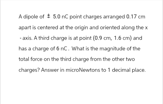 A dipole of 5.0 nC point charges arranged 0.17 cm
apart is centered at the origin and oriented along the x
-axis. A third charge is at point (0.9 cm, 1.6 cm) and
has a charge of 6 nC. What is the magnitude of the
total force on the third charge from the other two
charges? Answer in microNewtons to 1 decimal place.