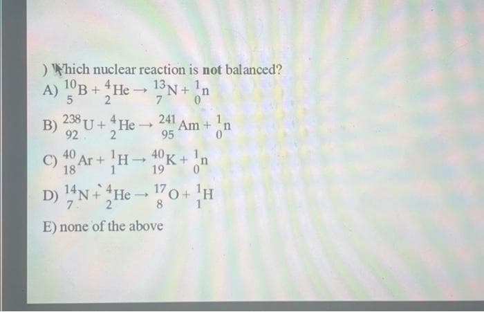 ) Which nuclear reaction is not balanced?
A)
10B + He
5
238
B) U + *He →
2
92
C)
13N+n
0
18
7
241 Am+n
0
95
Ar+H-10K+n
19
17
D) !ỚN+ He — {7o+ H
7.
8
E) none of the above