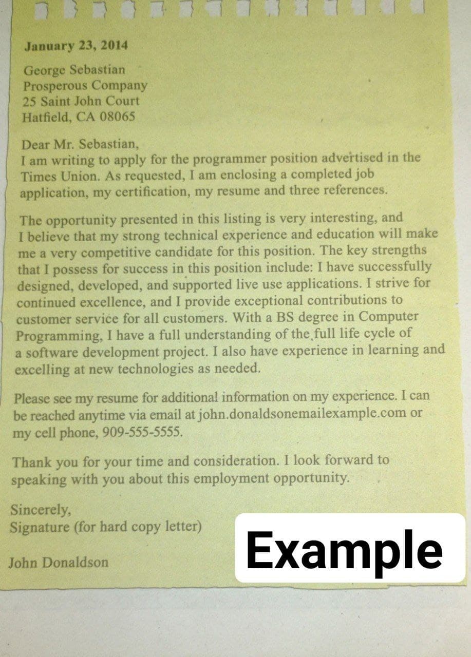 January 23, 2014
George Sebastian
Prosperous Company
25 Saint John Court
Hatfield, CA 08065
Dear Mr. Sebastian,
I am writing to apply for the programmer position advertised in the
Times Union. As requested, I am enclosing a completed job
application, my certification, my resume and three references.
The opportunity presented in this listing is very interesting, and
I believe that my strong technical experience and education will make
me a very competitive candidate for this position. The key strengths
that I possess for success in this position include: I have successfully
designed, developed, and supported live use applications. I strive for
continued excellence, and I provide exceptional contributions to
customer serviće for all customers. With a BS degree in Computer
Programming, I have a full understanding of the full life cycle of
a software development project. I also have experience in learning and
excelling at new technologies as needed.
Please see my resume for additional information on my experience. I can
be reached anytime via email at john.donaldsonemailexample.com or
my cell phone, 909-555-5555.
for your time and consideration. I look forward to
speaking with you about this employment opportunity.
Thank
you
Sincerely,
Signature (for hard copy letter)
Example
John Donaldson
