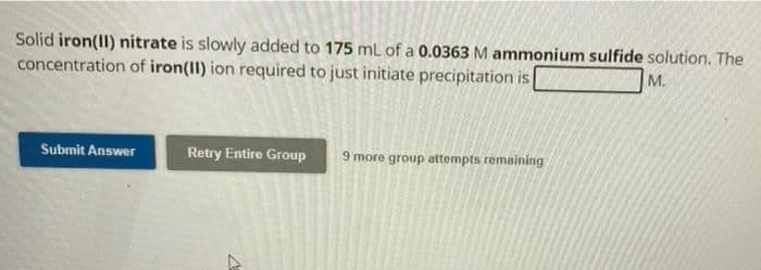 Solid iron(II) nitrate is slowly added to 175 mL of a 0.0363 M ammonium sulfide solution. The
concentration of iron(II) ion required to just initiate precipitation is
M.
Submit Answer
Retry Entire Group 9 more group attempts remaining
7