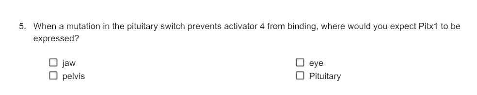 5. When a mutation in the pituitary switch prevents activator 4 from binding, where would you expect Pitx1 to be
expressed?
☐ jaw
☐ pelvis
☐ eye
☐ Pituitary