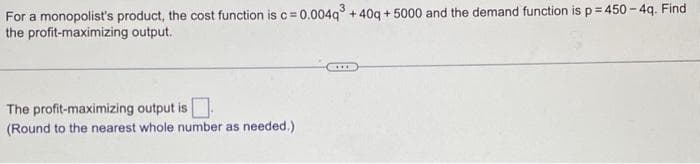 For a monopolist's product, the cost function is c = 0.004q³ +40q+5000 and the demand function is p = 450-4q. Find
the profit-maximizing output.
The profit-maximizing output is.
(Round to the nearest whole number as needed.)