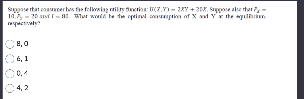 =
Suppose that consumer has the following utility function: U(X,Y) = 2XY+20X. Suppose also that Px
10, Py = 20 and I = 80. What would be the optimal consumption of X and Y at the equilibrium,
respectively?
O O O
8,0
6, 1
0,4
4, 2