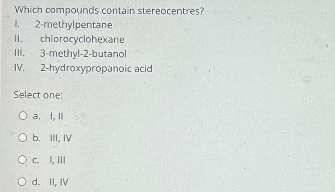 Which compounds contain stereocentres?
I. 2-methylpentane
II. chlorocyclohexane
III. 3-methyl-2-butanol
IV. 2-hydroxypropanoic acid
Select one:
O a. I, II
O b. III, IV
O c. I, III
O d. II, IV