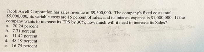 Jacob Arrell Corporation has sales revenue of $9,500,000. The company's fixed costs total
$5.000.000, its variable costs are 15 percent of sales, and its interest expense is $1,000,000. If the
company wants to increase its EPS by 30%, how much will it need to increase its Sales?
a. 20.24 percent
b. 7.71 percent
c. 11.42 percent
d. 48.19 percent
e. 16.75 percent
FOT