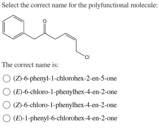 Select the correct name for the polyfunctional molecule:
an
The correct name is:
O (Z)-6-phenyl-1-chlorohex-2-en-5-one
(E)-6-chloro-1-phenylhex-4-en-2-one
O (Z)-6-chloro-1-phenylhex-4-en-2-one
O (E)-1-phenyl-6-chlorohex-4-en-2-one