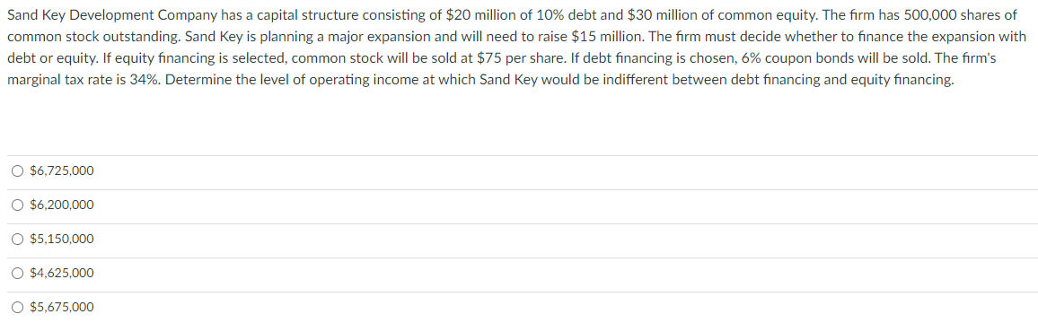 Sand Key Development Company has a capital structure consisting of $20 million of 10% debt and $30 million of common equity. The firm has 500,000 shares of
common stock outstanding. Sand Key is planning a major expansion and will need to raise $15 million. The firm must decide whether to finance the expansion with
debt or equity. If equity financing is selected, common stock will be sold at $75 per share. If debt financing is chosen, 6% coupon bonds will be sold. The firm's
marginal tax rate is 34%. Determine the level of operating income at which Sand Key would be indifferent between debt financing and equity financing.
O $6,725,000
O $6,200,000
O $5,150,000
O $4,625,000
O $5,675,000