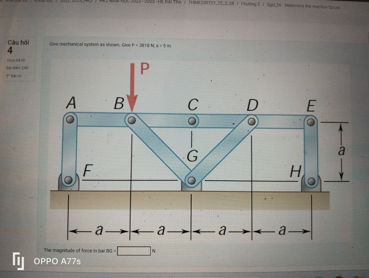 Câu hỏi
4
Chura tra loi
Đạt điểm 200
Dat co
Гу
Give mechanical system as shown. Give P = 3818 N; a = 5 m.
TO
A
) HR2 NAM HỌC 2U22 - 2023 - HỆ ĐẠI TRÀ / THME230721_22_2_08 / Chương 2 / Quiz 26 - Determine the reaction forces
F.
OPPO A77s
B
-a-
The magnitude of force in bar BG =
P
all
N
с
G
19
D
O
aaa
H
E
a