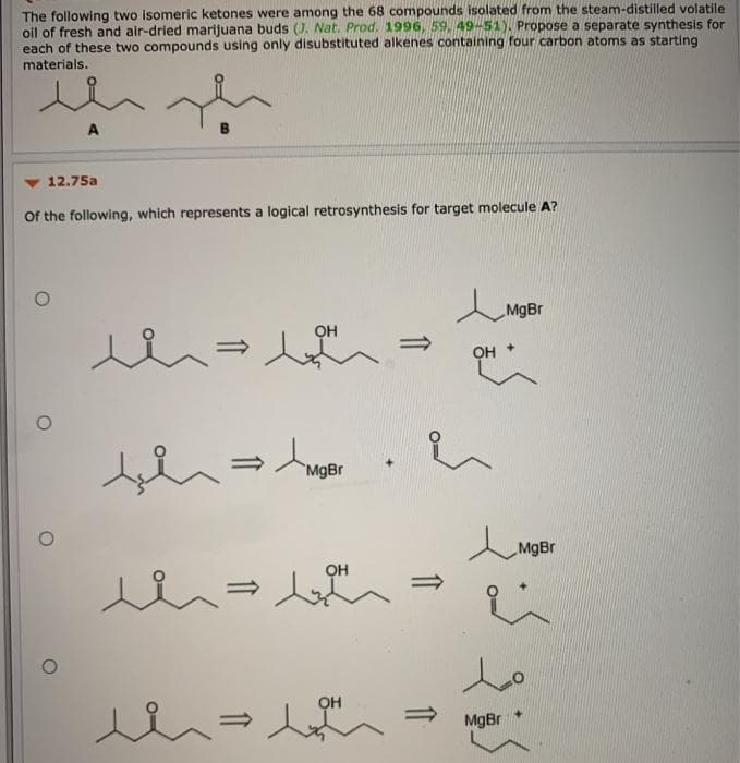The following two isomeric ketones were among the 68 compounds isolated from the steam-distilled volatile
oil of fresh and air-dried marijuana buds (). Nat. Prod. 1996, 59, 49-51). Propose a separate synthesis for
each of these two compounds using only disubstituted alkenes containing four carbon atoms as starting
materials.
12.75a
Of the following, which represents a logical retrosynthesis for target molecule A?
MgBr
OH
MgBr
MgBr
OH
OH
MgBr
