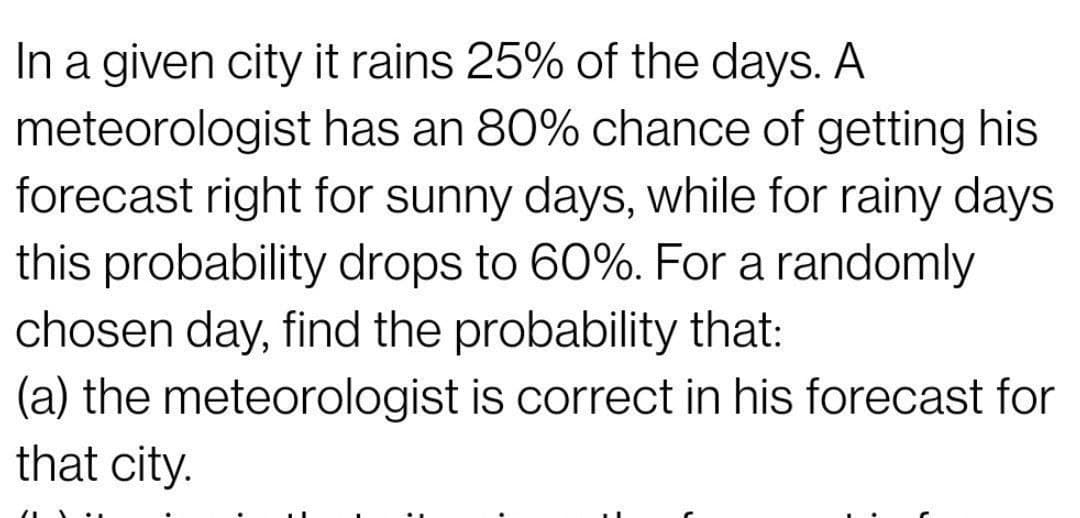 In a given city it rains 25% of the days. A
meteorologist has an 80% chance of getting his
forecast right for sunny days, while for rainy days
this probability drops to 60%. For a randomly
chosen day, find the probability that:
(a) the meteorologist is correct in his forecast for
that city.