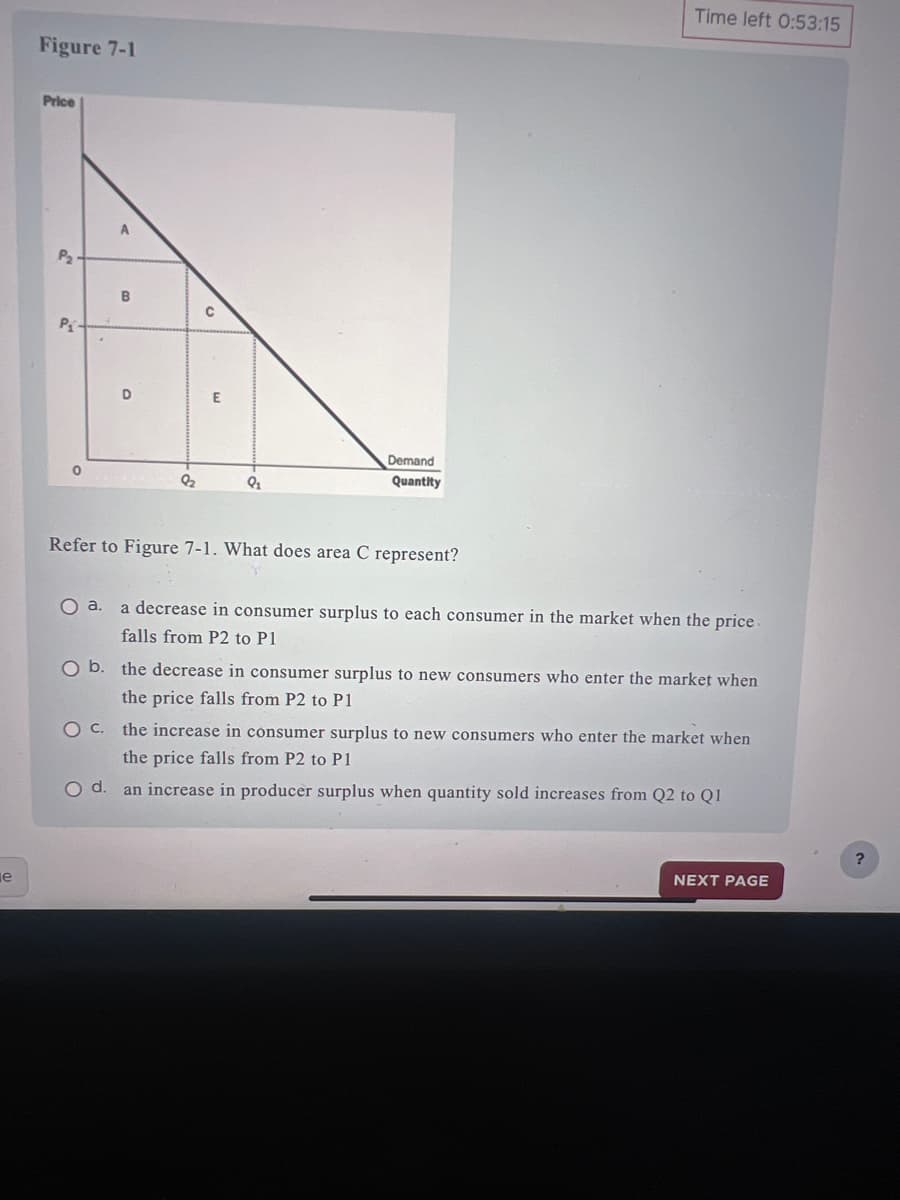 e
Figure 7-1
Price
P
P₁
0
B
D
82
E
9₂
Demand
Quantity
Refer to Figure 7-1. What does area C represent?
Time left 0:53:15
O a.
a decrease in consumer surplus to each consumer in the market when the price.
falls from P2 to P1
O b. the decrease in consumer surplus to new consumers who enter the market when
the price falls from P2 to P1
O C.
the increase in consumer surplus to new consumers who enter the market when
the price falls from P2 to P1
O d.
an increase in producer surplus when quantity sold increases from Q2 to Q1
NEXT PAGE
?