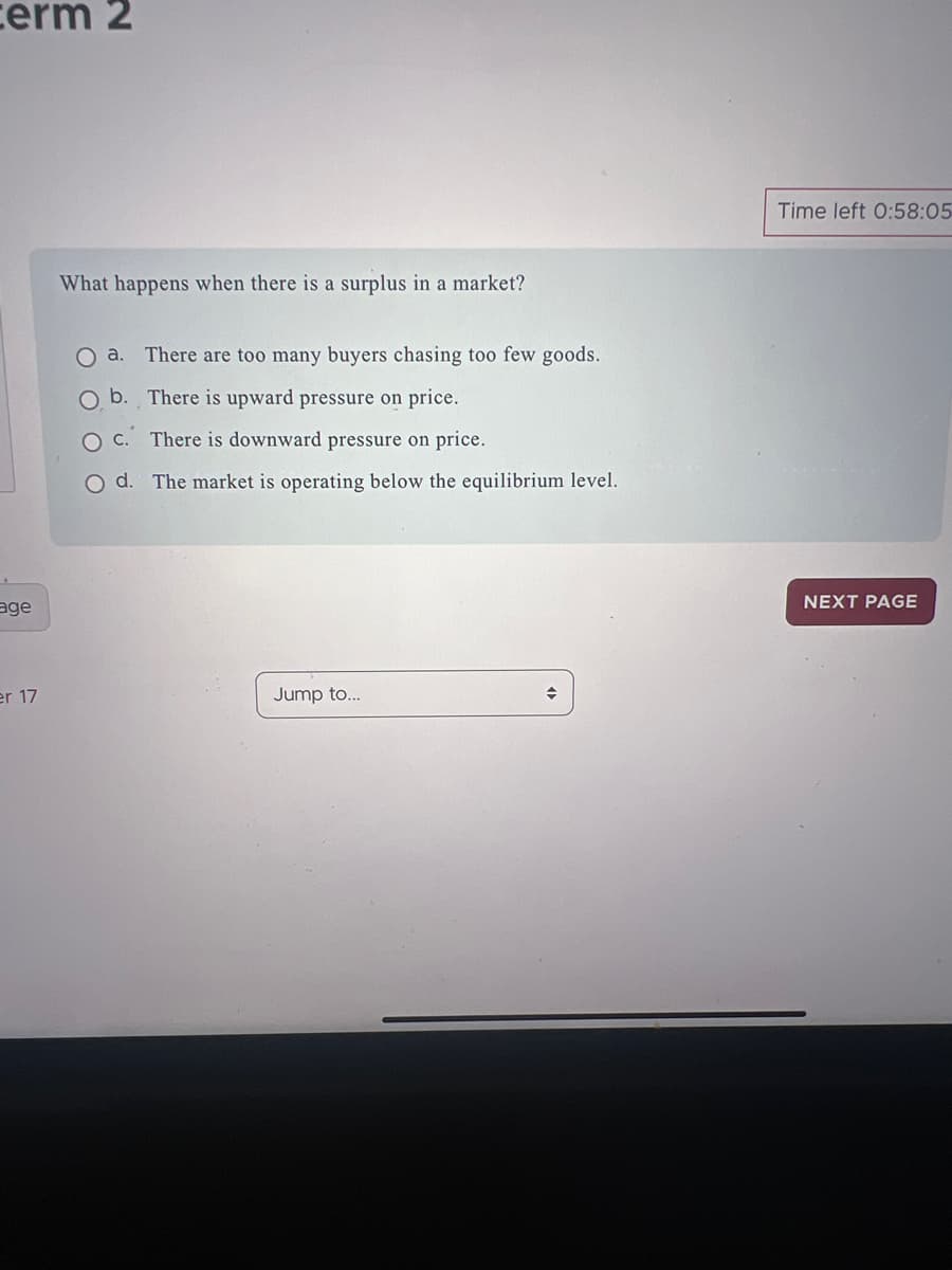 erm 2
age
er 17
What happens when there is a surplus in a market?
a. There are too many buyers chasing too few goods.
O b. There is upward pressure on price.
c.
There is downward pressure on price.
d. The market is operating below the equilibrium level.
Jump to...
Time left 0:58:05
NEXT PAGE