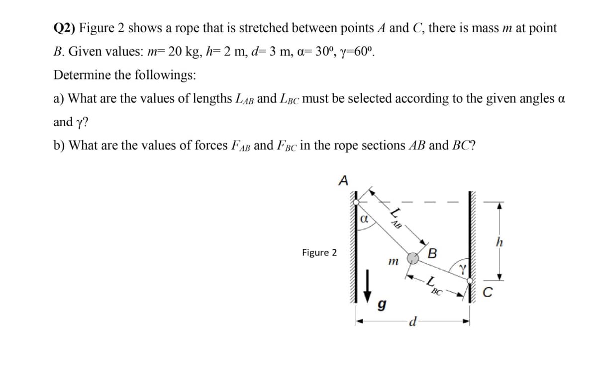 Q2) Figure 2 shows a rope that is stretched between points A and C, there is mass m at point
B. Given values: m= 20 kg, h= 2 m, d= 3 m, a= 30°, y=60°.
Determine the followings:
a) What are the values of lengths LAB and LBC must be selected according to the given angles a
and y?
b) What are the values of forces FAB and FBC in the rope sections AB and BC?
A
Figure 2
m
BC
