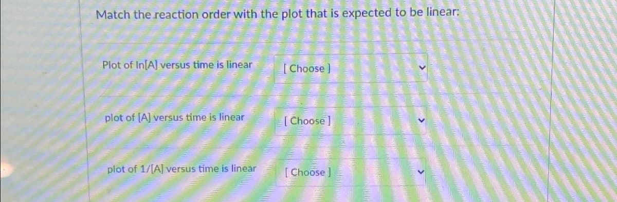 Match the reaction order with the plot that is expected to be linear:
Plot of In[A] versus time is linear
plot of [A] versus time is linear
plot of 1/[A] versus time is linear
[Choose ]
[Choose]
[Choose]