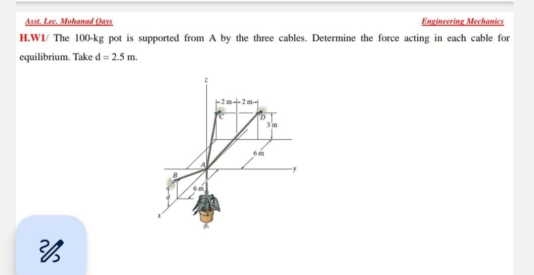 Asst. Lec. Mohanad Qays
Engineering Mechanics
H.W1/ The 100-kg pot is supported from A by the three cables. Determine the force acting in each cable for
equilibrium. Take d = 2.5 m.
216
6 m
-2 m--2 m-
D
A
6 m
3 m