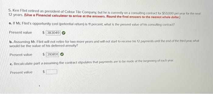 S. Ken Flint retired as president of Colour Tile Company, but he is currently on a consulting contract for $59,000 per year for the next
12 years. (Use a Financial calculator to arrive at the answers. Round the final answers to the nearest whole doller.)
a. If Mt. Flint's opportunity cost (potential return) is 11 percent, what is the present value of his consulting contract?
Present value
$383049
b. Assuming Mr. Flint will not retire for two more years and will not start to receive his 12 payments until the end of the third year, what
would be the value of his deferred annuity?
Present value
$310891
c. Recalculate part a assuming the contract stipulates that payments are to be made at the beginning of each year.
$
Present value