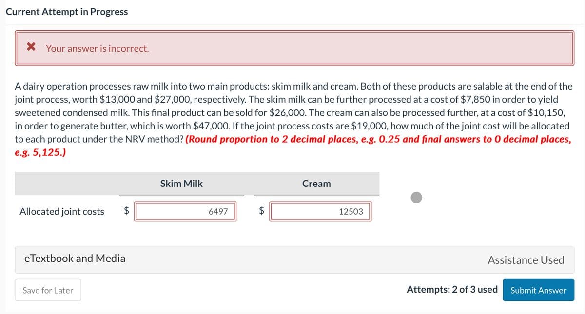 Current Attempt in Progress
X Your answer is incorrect.
A dairy operation processes raw milk into two main products: skim milk and cream. Both of these products are salable at the end of the
joint process, worth $13,000 and $27,000, respectively. The skim milk can be further processed at a cost of $7,850 in order to yield
sweetened condensed milk. This final product can be sold for $26,000. The cream can also be processed further, at a cost of $10,150,
in order to generate butter, which is worth $47,000. If the joint process costs are $19,000, how much of the joint cost will be allocated
to each product under the NRV method? (Round proportion to 2 decimal places, e.g. 0.25 and final answers to 0 decimal places,
e.g. 5,125.)
Allocated joint costs
eTextbook and Media
Save for Later
Skim Milk
6497
$
LA
Cream
12503
Assistance Used
Attempts: 2 of 3 used
Submit Answer