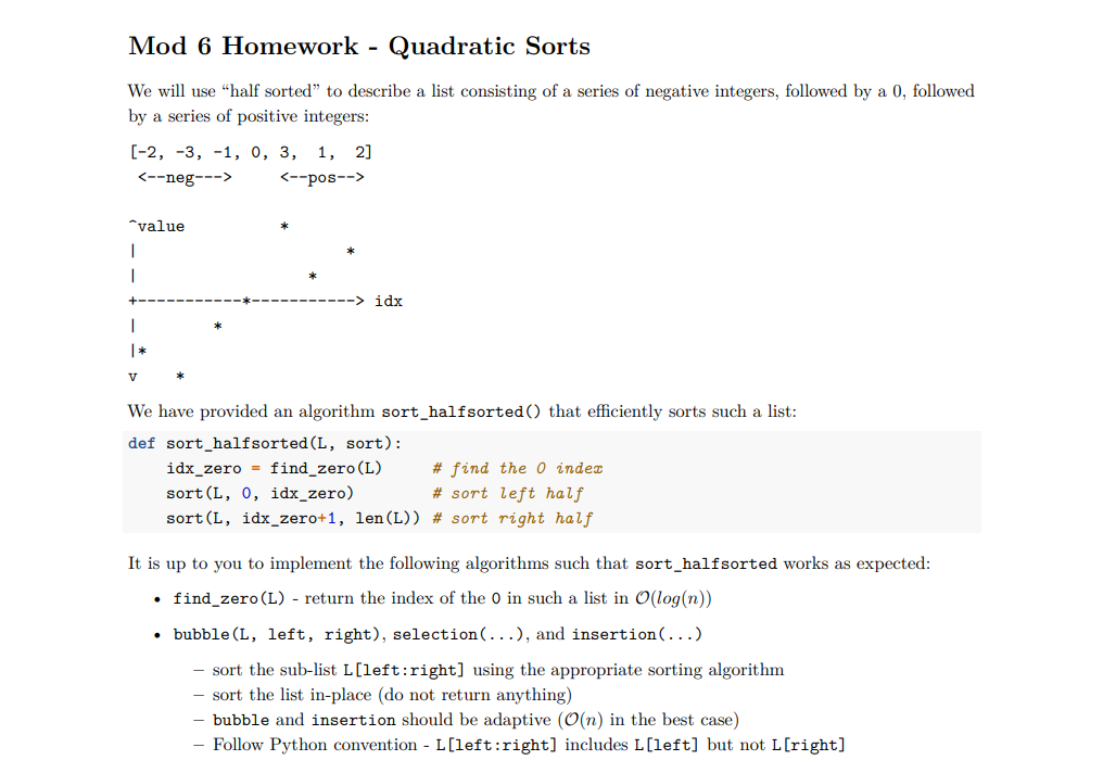 Mod 6 Homework - Quadratic Sorts
We will use "half sorted" to describe a list consisting of a series of negative integers, followed by a 0, followed
by a series of positive integers:
[-2, -3, -1, 0, 3, 1, 2]
<--neg--->
<--pos-->
"value
1
I
1
|*
V
idx
We have provided an algorithm sort_halfsorted() that efficiently sorts such a list:
def sort_halfsorted (L, sort):
idx_zero find_zero (L)
# find the 0 index
sort (L, 0, idx_zero)
# sort left half
sort (L, idx_zero+1, len (L)) # sort right half
It is up to you to implement the following algorithms such that sort_halfsorted works as expected:
• find_zero (L) - return the index of the 0 in such a list in O(log(n))
• bubble (L, left, right), selection (...), and insertion (...)
sort the sub-list L[left:right] using the appropriate sorting algorithm
sort the list in-place (do not return anything)
bubble and insertion should be adaptive (O(n) in the best case)
Follow Python convention - L[left:right] includes L[left] but not L[right]