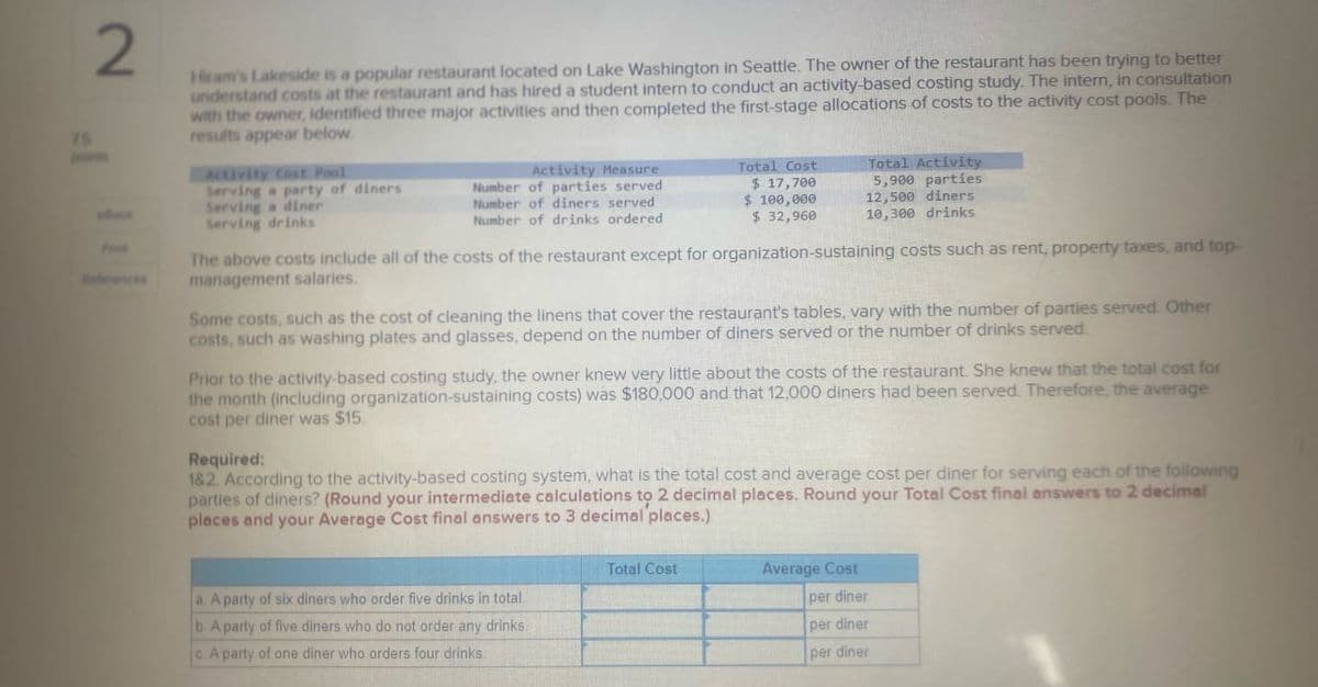 75
2
Prin
eferences
Hiram's Lakeside is a popular restaurant located on Lake Washington in Seattle. The owner of the restaurant has been trying to better
understand costs at the restaurant and has hired a student intern to conduct an activity-based costing study. The intern, in consultation
with the owner, identified three major activities and then completed the first-stage allocations of costs to the activity cost pools. The
results appear below.
Activity Cost Pool
Serving a party of diners
Serving a diner
Serving drinks
Activity Measure
Number of parties served
Number of diners served
Number of drinks ordered
Total Cost
$ 17,700
$ 100,000
$ 32,960
Total Activity
5,900 parties
12,500 diners
10,300 drinks
The above costs include all of the costs of the restaurant except for organization-sustaining costs such as rent, property taxes, and top-
management salaries.
Some costs, such as the cost of cleaning the linens that cover the restaurant's tables, vary with the number of parties served. Other
costs, such as washing plates and glasses, depend on the number of diners served or the number of drinks served.
Prior to the activity-based costing study, the owner knew very little about the costs of the restaurant. She knew that the total cost for
the month (including organization-sustaining costs) was $180,000 and that 12,000 diners had been served. Therefore, the average
cost per diner was $15.
Required:
1&2. According to the activity-based costing system, what is the total cost and average cost per diner for serving each of the following
parties of diners? (Round your intermediate calculations to 2 decimal places. Round your Total Cost final answers to 2 decimal
places and your Average Cost final answers to 3 decimal places.)
a. A party of six diners who order five drinks in total.
b. A party of five diners who do not order any drinks.
c. A party of one diner who orders four drinks.
Total Cost
Average Cost
per diner
per diner
per diner