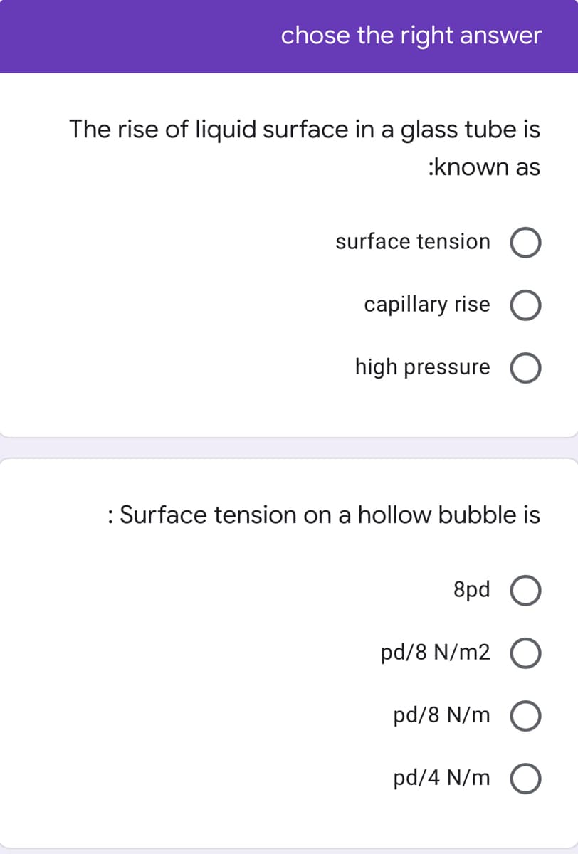 chose the right answer
The rise of liquid surface in a glass tube is
:known as
surface tension O
capillary rise O
high pressure
: Surface tension on a hollow bubble is
8pd O
pd/8 N/m2 O
pd/8 N/m O
pd/4 N/m O
