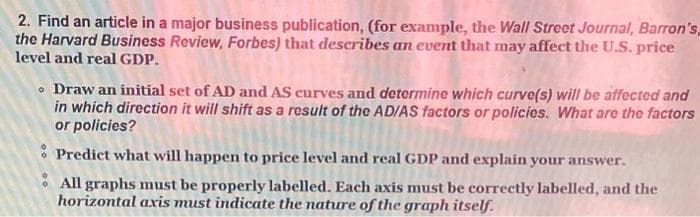 2. Find an article in a major business publication, (for example, the Wall Street Journal, Barron's,
the Harvard Business Review, Forbes) that describes an event that may affect the U.S. price
level and real GDP.
• Draw an initial set of AD and AS curves and determine which curve(s) will be affected and
in which direction it will shift as a result of the AD/AS factors or policies. What are the factors
or policies?
Predict what will happen to price level and real GDP and explain your answer.
All graphs must be properly labelled. Each axis must be correctly labelled, and the
horizontal axis must indicate the nature of the graph itself.