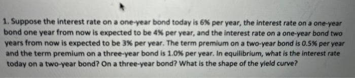 1. Suppose the interest rate on a one-year bond today is 6% per year, the interest rate on a one-year
bond one year from now is expected to be 4% per year, and the interest rate on a one-year bond two
years from now is expected to be 3% per year. The term premium on a two-year bond is 0.5% per year
and the term premium on a three-year bond is 1.0 % per year. In equilibrium, what is the interest rate
today on a two-year bond? On a three-year bond? What is the shape of the yield curve?