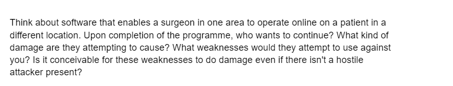 Think about software that enables a surgeon in one area to operate online on a patient in a
different location. Upon completion of the programme, who wants to continue? What kind of
damage are they attempting to cause? What weaknesses would they attempt to use against
you? Is it conceivable for these weaknesses to do damage even if there isn't a hostile
attacker present?