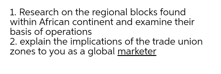 1. Research on the regional blocks found
within African continent and examine their
basis of operations
2. explain the implications of the trade union
zones to you as a global marketer
