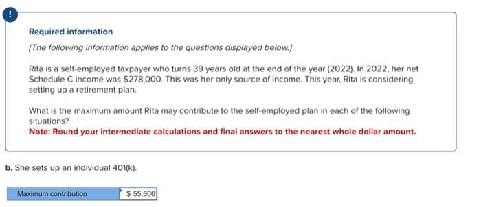 Required information
[The following information applies to the questions displayed below.]
Rita is a self-employed taxpayer who turns 39 years old at the end of the year (2022). In 2022, her net
Schedule C income was $278,000. This was her only source of income. This year, Rita is considering
setting up a retirement plan.
What is the maximum amount Rita may contribute to the self-employed plan in each of the following
situations?
Note: Round your intermediate calculations and final answers to the nearest whole dollar amount.
b. She sets up an individual 401(k).
Maximum contribution
$ 55,600
