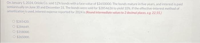 On January 1, 2024, Oriole Co. sold 12% bonds with a face value of $2650000. The bonds mature in five years, and interest is paid
semiannually on June 30 and December 31. The bonds were sold for $2854626 to yield 10%. If the effective-interest method of
amortization is used, interest expense reported for 2024 is (Round intermediate values to 2 decimal places, e.g. 22.55.)
O $285420.
O$284649
O $318000.
O $265000.