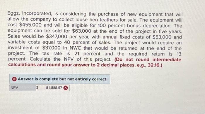 Eggz, Incorporated, is considering the purchase of new equipment that will
allow the company to collect loose hen feathers for sale. The equipment will
cost $455,000 and will be eligible for 100 percent bonus depreciation. The
equipment can be sold for $63,000 at the end of the project in five years.
Sales would be $347,000 per year, with annual fixed costs of $53,000 and
variable costs equal to 40 percent of sales. The project would require an
investment of $37,000 in NWC that would be returned at the end of the
project. The tax rate is 21 percent and the required return is 13
percent. Calculate the NPV of this project. (Do not round intermediate
calculations and round your answer to 2 decimal places, e.g., 32.16.)
Answer is complete but not entirely correct.
$
NPV
81,885.97