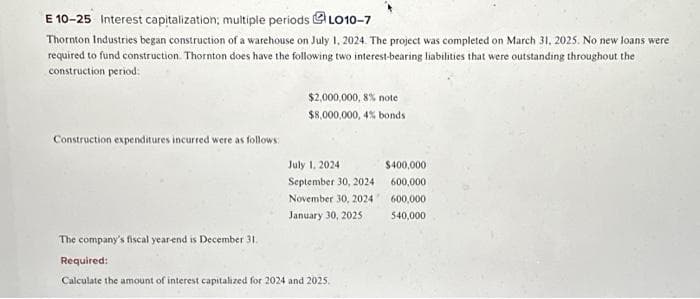 E 10-25 Interest capitalization; multiple periods LO10-7
Thornton Industries began construction of a warehouse on July 1, 2024. The project was completed on March 31, 2025. No new loans were
required to fund construction. Thornton does have the following two interest-bearing liabilities that were outstanding throughout the
construction period:
Construction expenditures incurred were as follows:
$2,000,000, 8% note
$8,000,000, 4% bonds
July 1, 2024.
September 30, 2024
November 30, 2024
January 30, 2025
The company's fiscal year-end is December 31.
Required:
Calculate the amount of interest capitalized for 2024 and 2025.
$400,000
600,000
600,000
540,000