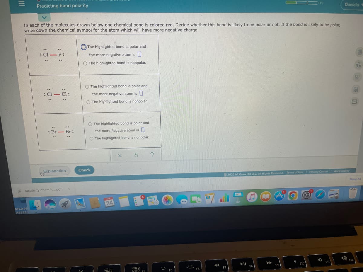 Predicting bond polarity
OC
1/3
Daniela
In each of the molecules drawn below one chemical bond is colored red. Decide whether this bond is likely to be polar or not. If the bond is likely to be polar,
write down the chemical symbol for the atom which will have more negative charge.
O The highlighted bond is polar and
..
..
: Cl - F:
the more negative atom is|
O The highlighted bond is nonpolar.
do
Ar
O The highlighted bond is polar and
..
: Cl - CI:
the more negative atom is U
O The highlighted bond is nonpolar.
O The highlighted bond is polar and
..
...
Br - Br:
the more negative atom is O
O The highlighted bond is nonpolar.
Check
Explanation
2022 McGraw Hill LLC. Al Rights Reserved. Terms of UseI Privacy Center Accessibility
Show All
solubility chem h.pdf
RO
APR
24
CH.9 PR
ASSESS
F12
F1
F8
F7
D00
000 F4
F6
已ロ
F5
II
