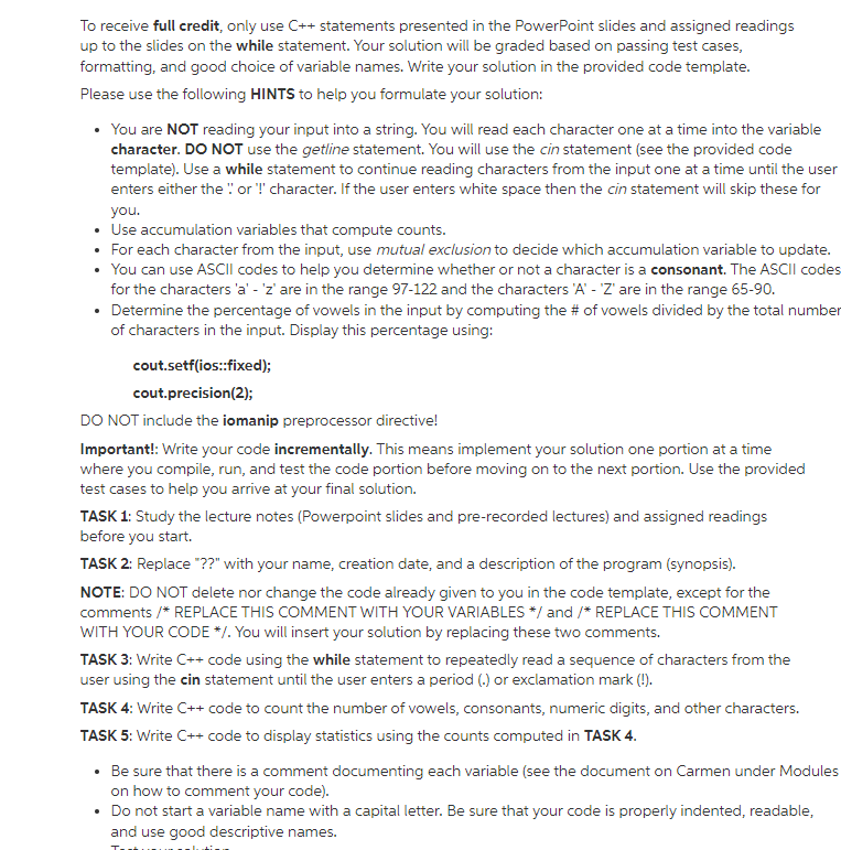 To receive full credit, only use C++ statements presented in the PowerPoint slides and assigned readings
up to the slides on the while statement. Your solution will be graded based on passing test cases,
formatting, and good choice of variable names. Write your solution in the provided code template.
Please use the following HINTS to help you formulate your solution:
• You are NOT reading your input into a string. You will read each character one at a time into the variable
character. DO NOT use the getline statement. You will use the cin statement (see the provided code
template). Use a while statement to continue reading characters from the input one at a time until the user
enters either the " or T' character. If the user enters white space then the cin statement will skip these for
you.
• Use accumulation variables that compute counts.
• For each character from the input, use mutual exclusion to decide which accumulation variable to update.
• You can use ASCII codes to help you determine whether or not a character is a consonant. The ASCII codes
for the characters 'a' - 'z' are in the range 97-122 and the characters 'A' - Z' are in the range 65-90.
• Determine the percentage of vowels in the input by computing the # of vowels divided by the total number
of characters in the input. Display this percentage using:
cout.setf(ios:fixed);
cout.precision(2);
DO NOT include the iomanip preprocessor directive!
Important!: Write your code incrementally. This means implement your solution one portion at a time
where you compile, run, and test the code portion before moving on to the next portion. Use the provided
test cases to help you arrive at your final solution.
TASK 1: Study the lecture notes (Powerpoint slides and pre-recorded lectures) and assigned readings
before you start.
TASK 2: Replace "??" with your name, creation date, and a description of the program (synopsis).
NOTE: DO NOT delete nor change the code already given to you in the code template, except for the
comments /* REPLACE THIS COMMENT WITH YOUR VARIABLES */ and /* REPLACE THIS COMMENT
WITH YOUR CODE */. You will insert your solution by replacing these two comments.
TASK 3: Write C++ code using the while statement to repeatedly read a sequence of characters from the
user using the cin statement until the user enters a period (.) or exclamation mark (!).
TASK 4: Write C++ code to count the number of vowels, consonants, numeric digits, and other characters.
TASK 5: Write C++ code to display statistics using the counts computed in TASK 4.
• Be sure that there is a comment documenting each variable (see the document on Carmen under Modules
on how to comment your code).
• Do not start a variable name with a capital letter. Be sure that your code is properly indented, readable,
and use good descriptive names.
