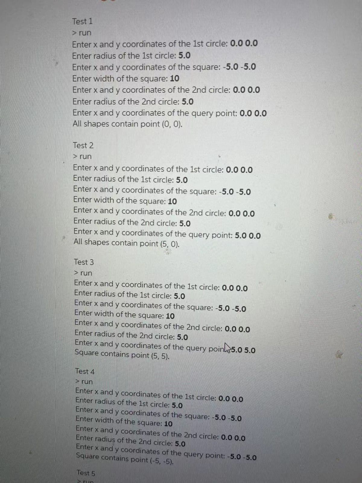 Test 1
>run
Enter x and y coordinates of the 1st circle: 0.0 0.0
Enter radius of the 1st circle: 5.0
Enter x and y coordinates of the square: -5.0 -5.0
Enter width of the square: 10
Enter x and y coordinates of the 2nd circle: 0.0 0.0
Enter radius of the 2nd circle: 5.0
Enter x and y coordinates of the query point: 0.0 0.0
All shapes contain point (0, 0).
Test 2
> run
Enter x and y coordinates of the 1st circle: 0.0 0.0
Enter radius of the 1st circle: 5.0
Enter x and y coordinates of the square: -5.0 -5.0
Enter width of the square: 10
Enter x and y coordinates of the 2nd circle: 0.0 0.0
Enter radius of the 2nd circle: 5.0
Enter x and y coordinates of the query point: 5.0 0.0
All shapes contain point (5, 0).
Test 3
> run
Enter x and y coordinates of the 1st circle: 0.0 0.0
Enter radius of the 1st circle: 5.0
Enter x and y coordinates of the square: -5.0 -5.0
Enter width of the
square:
10
Enter x and y coordinates of the 2nd circle: 0.0 0.0
Enter radius of the 2nd circle: 5.0
Enter x and y coordinates of the query
Square contains point (5, 5).
poin5.0 5.0
Test 4
> run
Enter x and y coordinates of the 1st circle: 0.0 0.O
Enter radius of the 1st circle: 5.0
Enter x and y coordinates of the square: -5.0 -5.0
Enter width of the square: 10
Enter x and y coordinates of the 2nd circle: 0.0 0.0
Enter radius of the 2nd circle: 5.0
Enter x and y coordinates of the query point: -5.0-5.0
Square contains point (-5, -5).
Test 5
S run
