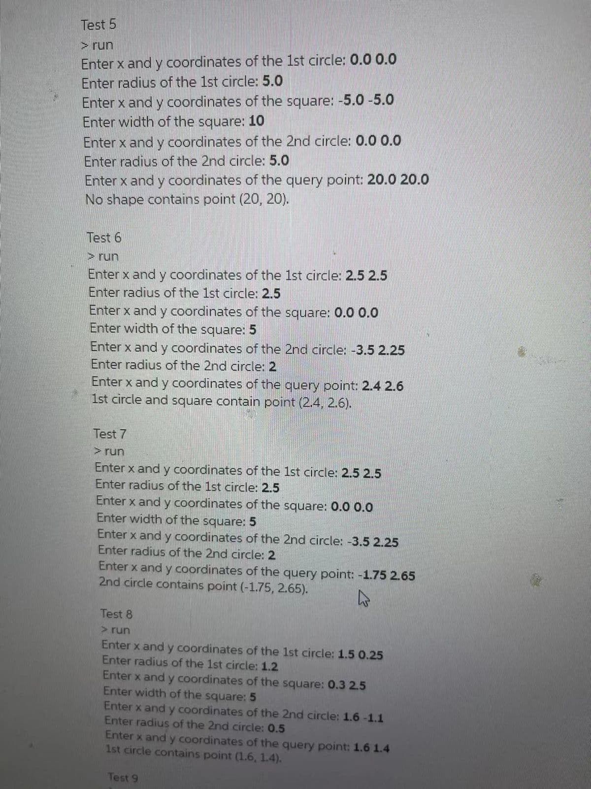 Test 5
> run
Enter x and y coordinates of the 1st circle: 0.0 0.0
Enter radius of the 1st circle: 5.0
Enter x and y coordinates of the square: -5.0-5.0
Enter width of the square: 1O
Enter x and y coordinates of the 2nd circle: 0.0 0.0
Enter radius of the 2nd circle: 5.0
Enter x and y coordinates of the query point: 20.0 20.0
No shape contains point (20, 20).
Test 6
>run
Enter x and y coordinates of the 1st circle: 2.5 2.5
Enter radius of the 1st circle: 2.5
Enter x and y coordinates of the square: 0.0 0.0
Enter width of the square: 5
Enter x and y coordinates of the 2nd circle: -3.5 2.25
Enter radius of the 2nd circle: 2
Enter x and y coordinates of the query point: 2.4 2.6
1st circle and square contain point (2.4, 2.6).
Test 7
> run
Enter x and y coordinates of the 1st circle: 2.5 2.5
Enter radius of the 1st circle: 2.5
Enter x and y coordinates of the square: 0.00.0
Enter width of the square: 5
Enter x and y coordinates of the 2nd circle: -3.5 2.25
Enter radius of the 2nd circle: 2
Enter x and y coordinates of the query point: -1.75 2.65
2nd circle contains point (-1.75, 2.65).
Test 8
> run
Enter x and y coordinates of the 1st circle: 1.5 0.25
Enter radius of the 1st circle: 1.2
Enter x and y coordinates of the square: 0.3 2.5
Enter width of the square: 5
Enter x and y coordinates of the 2nd circle: 1.6 -1.1
Enter radius of the 2nd circle: 0.5
Enter x and y coordinates of the query point: 1.6 1.4
1st circle contains point (1.6, 1.4).
Test 9
