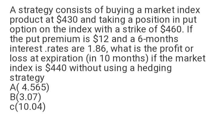 A strategy consists of buying a market index
product at $430 and taking a position in put
option on the index with a strike of $460. If
the put premium is $12 and a 6-months
interest .rates are 1.86, what is the profit or
loss at expiration (in 10 months) if the market
index is $440 without using a hedging
strategy
A( 4.565)
B(3.07)
c(10.04)
