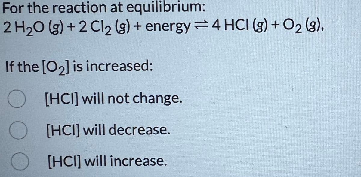 For the reaction at equilibrium:
2 H2O (g)+2Cl2 (g) + energy 4 HCI (g) + O2 (g),
If the [02] is increased:
O
[HCI] will not change.
[HCI] will decrease.
[HCI] will increase.