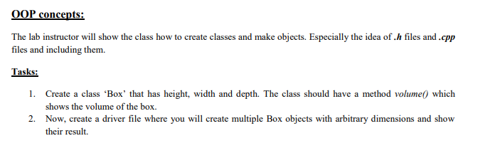 OOP concepts:
The lab instructor will show the class how to create classes and make objects. Especially the idea of .h files and .cpp
files and including them.
Tasks:
1. Create a class 'Box' that has height, width and depth. The class should have a method volume() which
shows the volume of the box.
2. Now, create a driver file where you will create multiple Box objects with arbitrary dimensions and show
their result.
