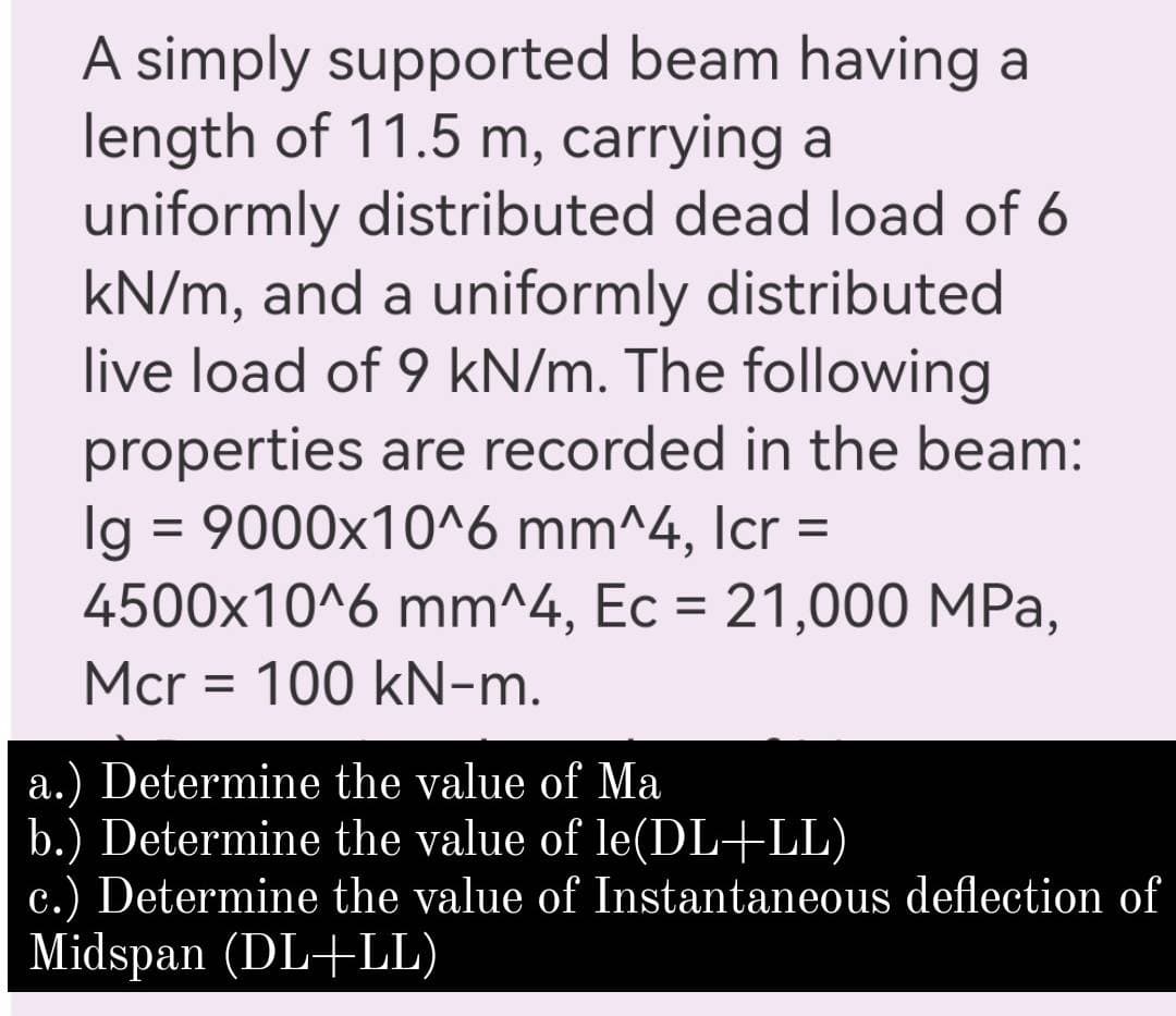 A simply supported beam having a
length of 11.5 m, carrying a
uniformly distributed dead load of 6
kN/m, and a uniformly distributed
live load of 9 kN/m. The following
properties are recorded in the beam:
Ig = 9000x10^6 mm^4, Icr =
4500x10^6 mm^4, Ec = 21,000 MPa,
%3D
Mcr = 100 kN-m.
a.) Determine the value of Ma
b.) Determine the value of le(DL+LL)
c.) Determine the value of Instantaneous deflection of
Midspan (DL+LL)
