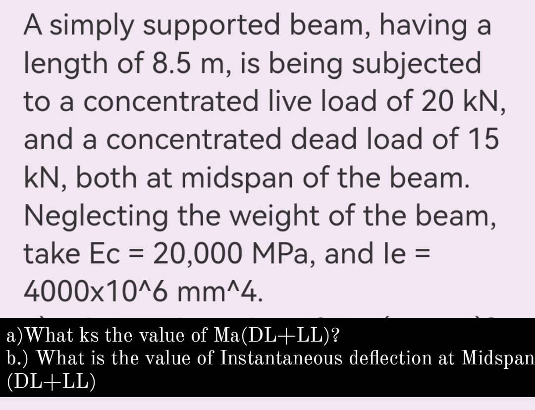 A simply supported beam, having a
length of 8.5 m, is being subjected
to a concentrated live load of 20 kN,
and a concentrated dead load of 15
kN, both at midspan of the beam.
Neglecting the weight of the beam,
take Ec = 20,000 MPa, and le =
%3D
4000x10^6 mm^4.
a)What ks the value of Ma(DL+LL)?
b.) What is the value of Instantaneous deflection at Midspan
(DL+LL)
